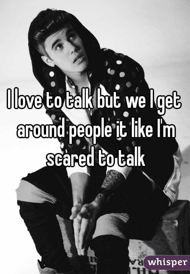 I love to talk but we I get around people it like I'm scared to talk