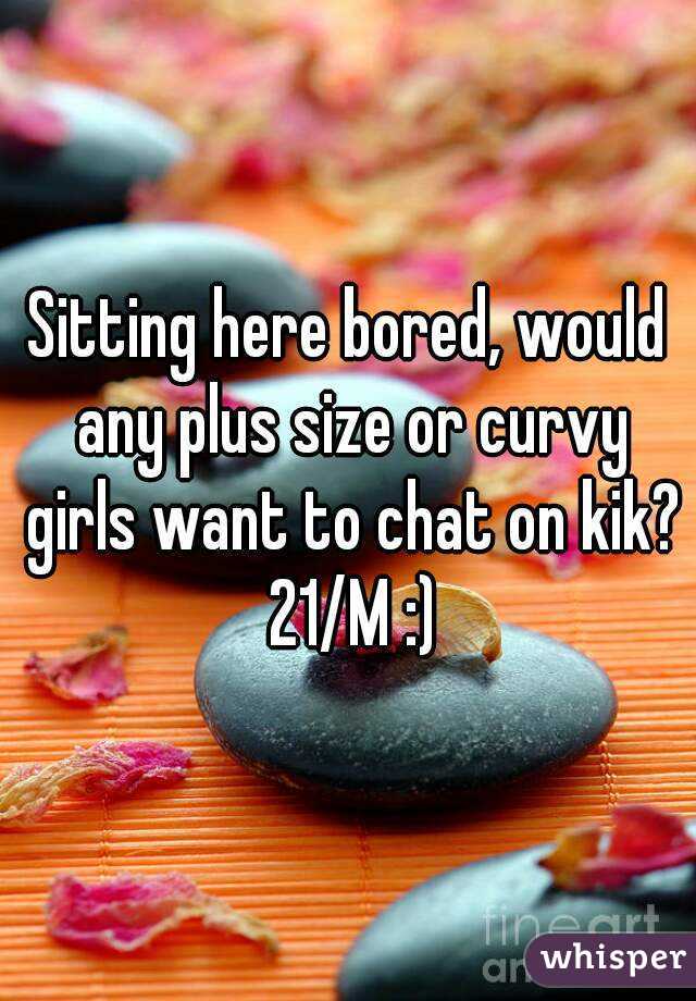 Sitting here bored, would any plus size or curvy girls want to chat on kik?  21/M :) 