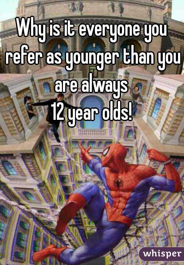 Why is it everyone you refer as younger than you are always 
12 year olds!