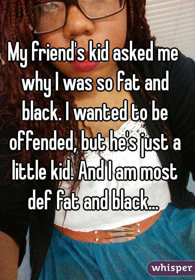 My friend's kid asked me why I was so fat and black. I wanted to be offended, but he's just a little kid. And I am most def fat and black... 