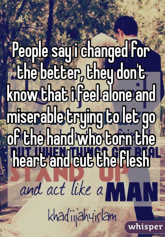 People say i changed for the better, they don't know that i feel alone and miserable trying to let go of the hand who torn the heart and cut the flesh 