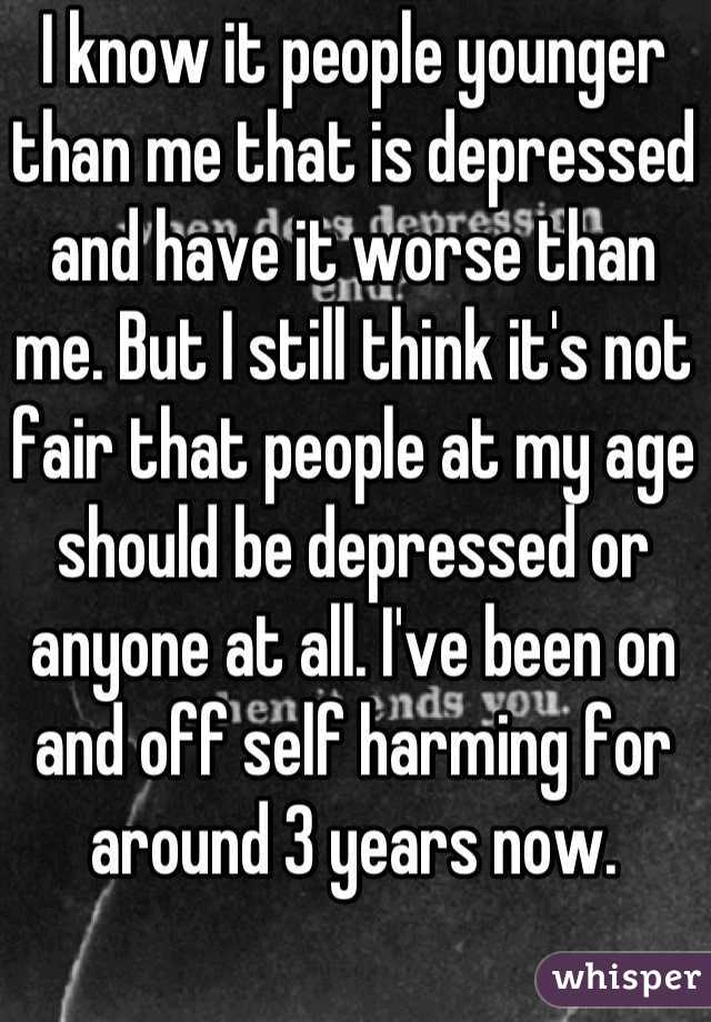 I know it people younger than me that is depressed and have it worse than me. But I still think it's not fair that people at my age should be depressed or anyone at all. I've been on and off self harming for around 3 years now.