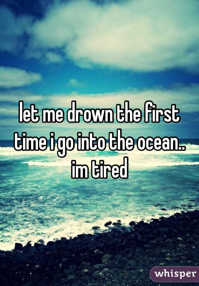 let me drown the first time i go into the ocean.. im tired