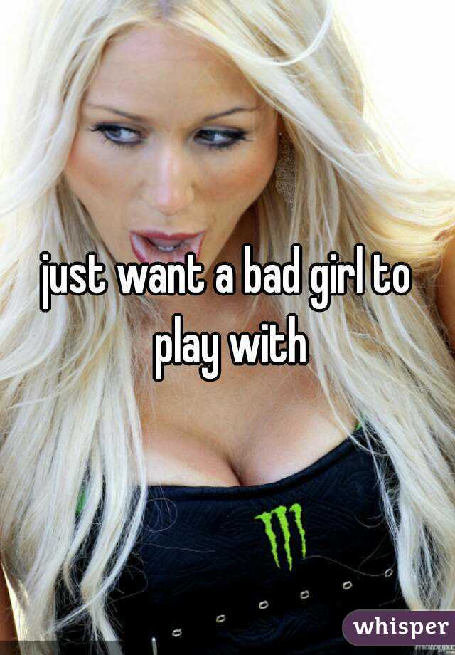 just want a bad girl to play with