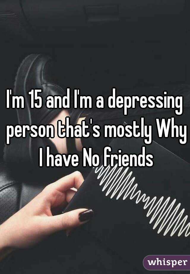 I'm 15 and I'm a depressing person that's mostly Why I have No friends