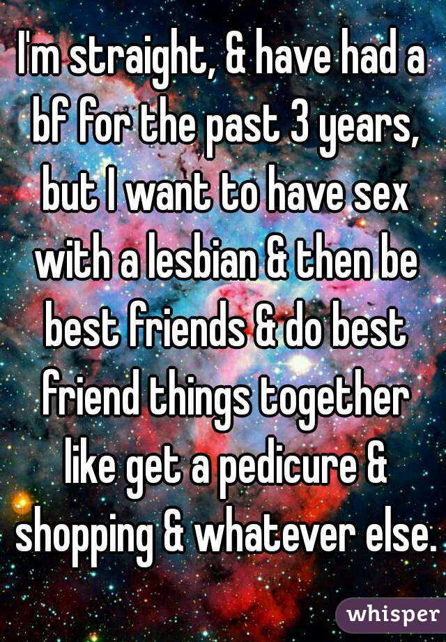 I'm straight, & have had a bf for the past 3 years, but I want to have sex with a lesbian & then be best friends & do best friend things together like get a pedicure & shopping & whatever else. 