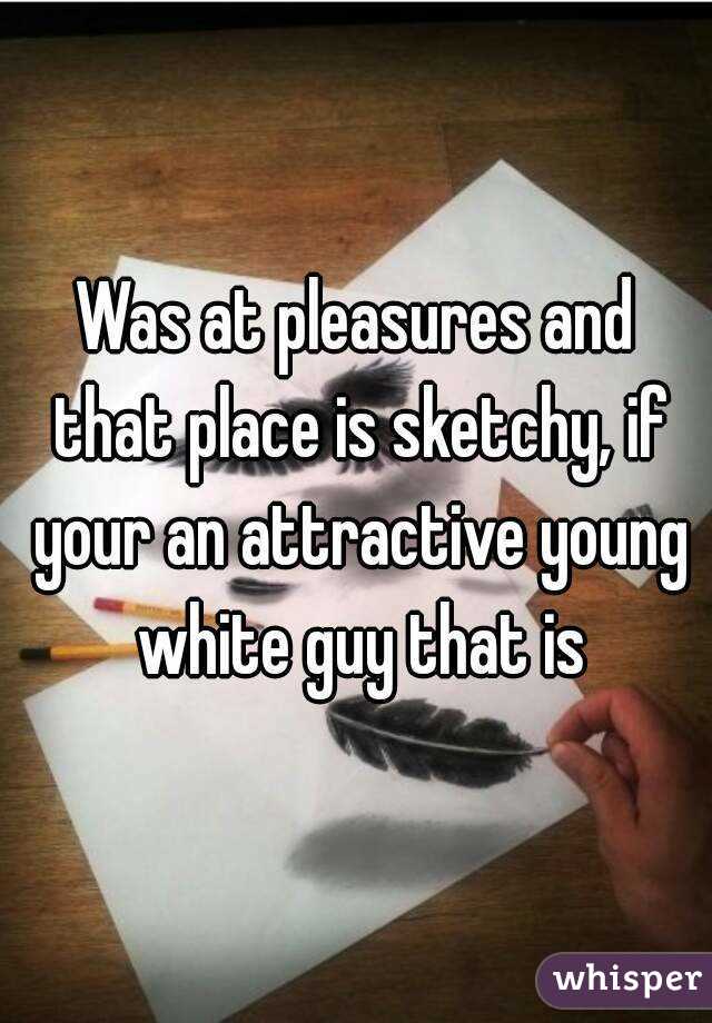 Was at pleasures and that place is sketchy, if your an attractive young white guy that is