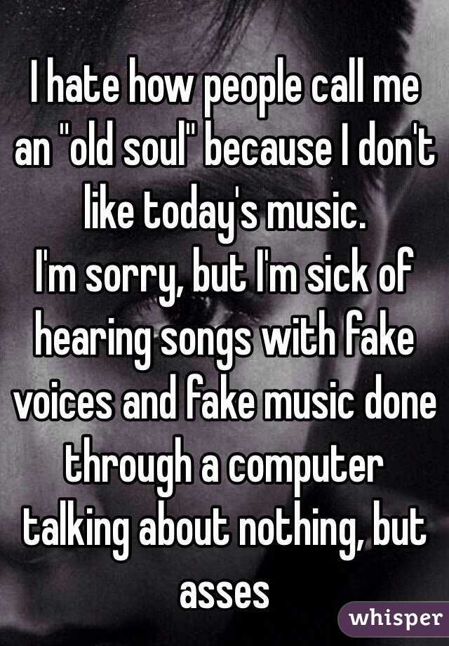 I hate how people call me an "old soul" because I don't like today's music. 
I'm sorry, but I'm sick of hearing songs with fake voices and fake music done through a computer talking about nothing, but asses