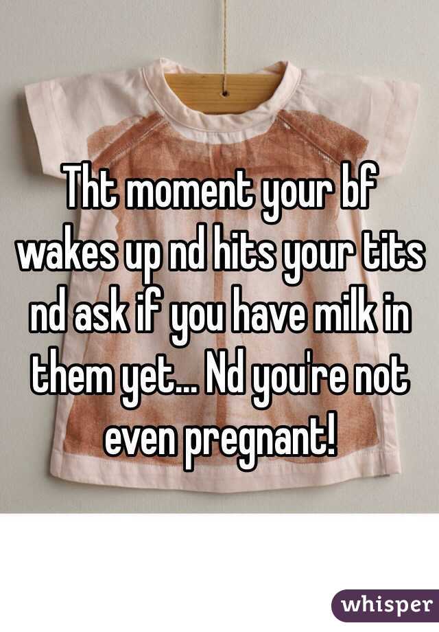 Tht moment your bf wakes up nd hits your tits nd ask if you have milk in them yet... Nd you're not even pregnant! 