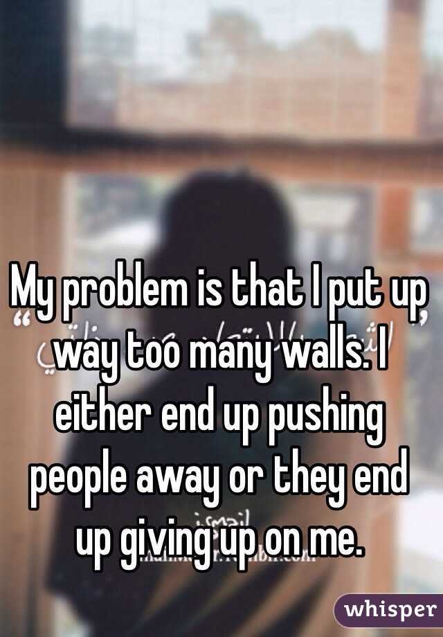 My problem is that I put up way too many walls. I either end up pushing people away or they end up giving up on me. 