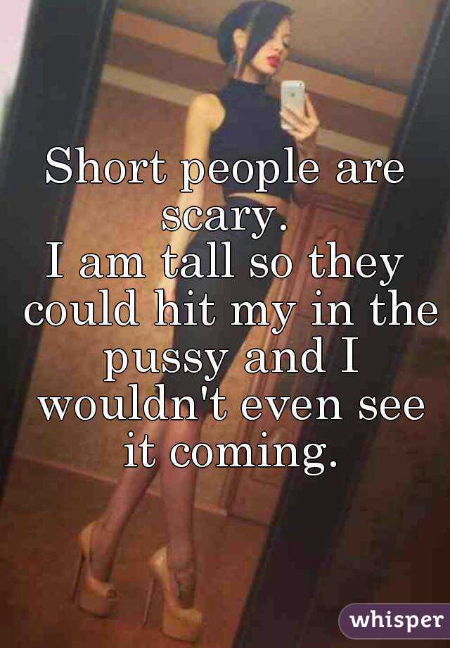 Short people are scary. 
I am tall so they could hit my in the pussy and I wouldn't even see it coming.