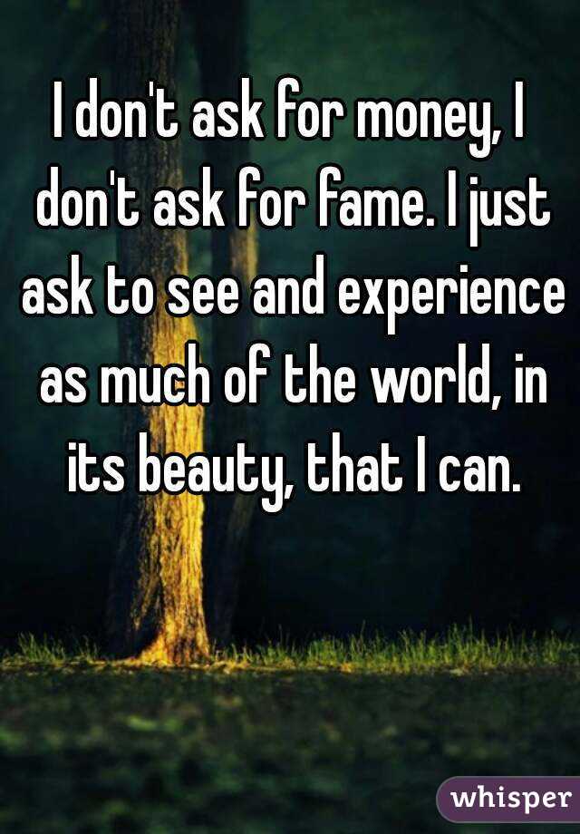 I don't ask for money, I don't ask for fame. I just ask to see and experience as much of the world, in its beauty, that I can.