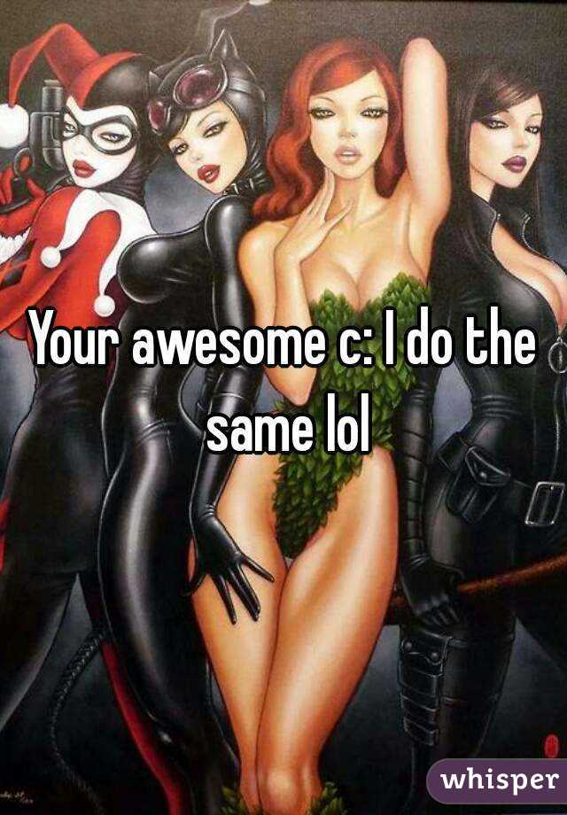 Your awesome c: I do the same lol