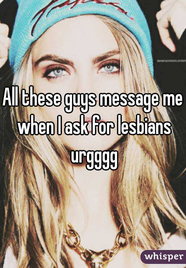 All these guys message me when I ask for lesbians urgggg