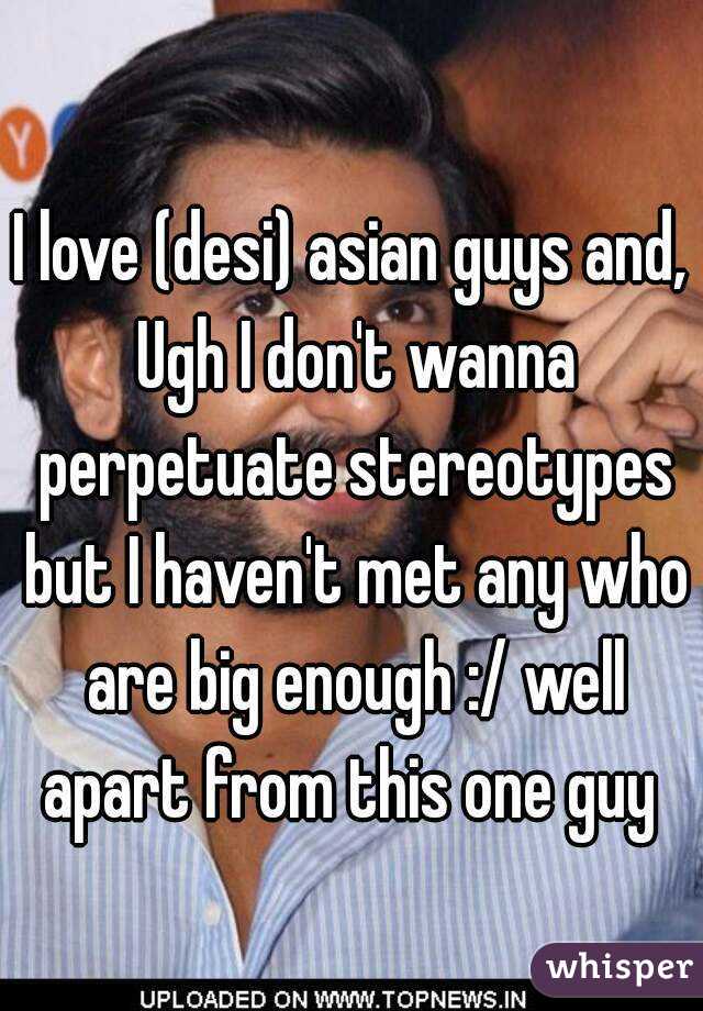 I love (desi) asian guys and, Ugh I don't wanna perpetuate stereotypes but I haven't met any who are big enough :/ well apart from this one guy 