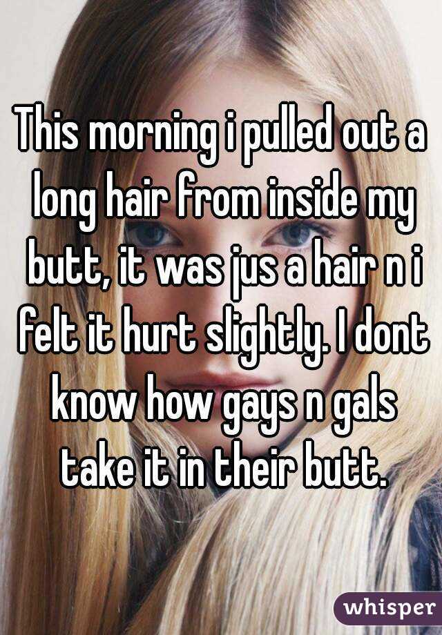 This morning i pulled out a long hair from inside my butt, it was jus a hair n i felt it hurt slightly. I dont know how gays n gals take it in their butt.