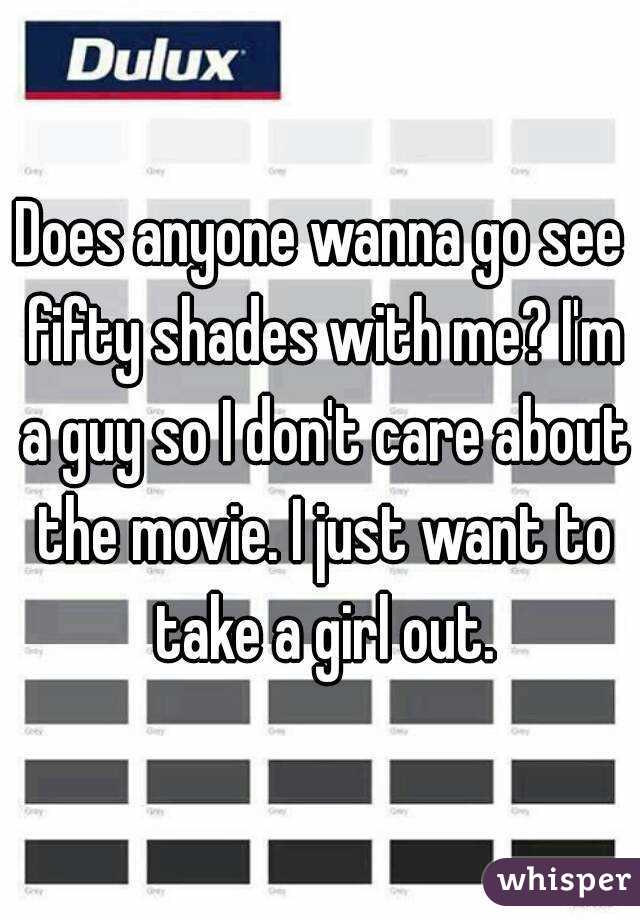 Does anyone wanna go see fifty shades with me? I'm a guy so I don't care about the movie. I just want to take a girl out.