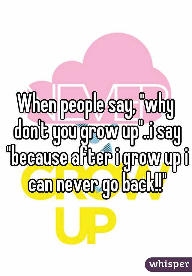 When people say, "why don't you grow up"..i say "because after i grow up i can never go back!!"