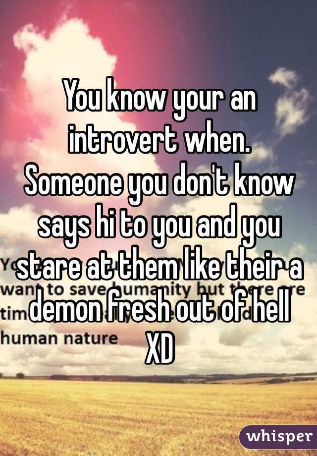 You know your an introvert when.
Someone you don't know says hi to you and you stare at them like their a demon fresh out of hell
XD