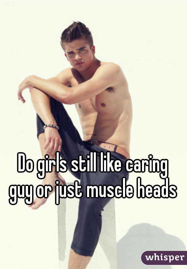 Do girls still like caring guy or just muscle heads 