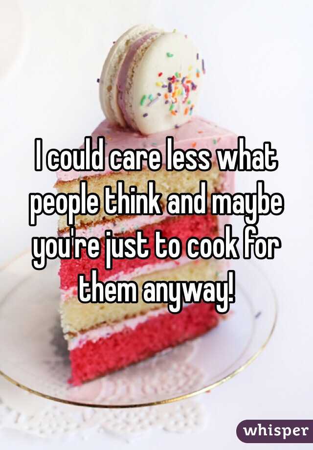 I could care less what people think and maybe you're just to cook for them anyway!