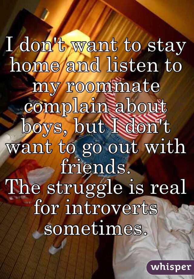 I don't want to stay home and listen to my roommate complain about boys, but I don't want to go out with friends. 
The struggle is real for introverts sometimes. 