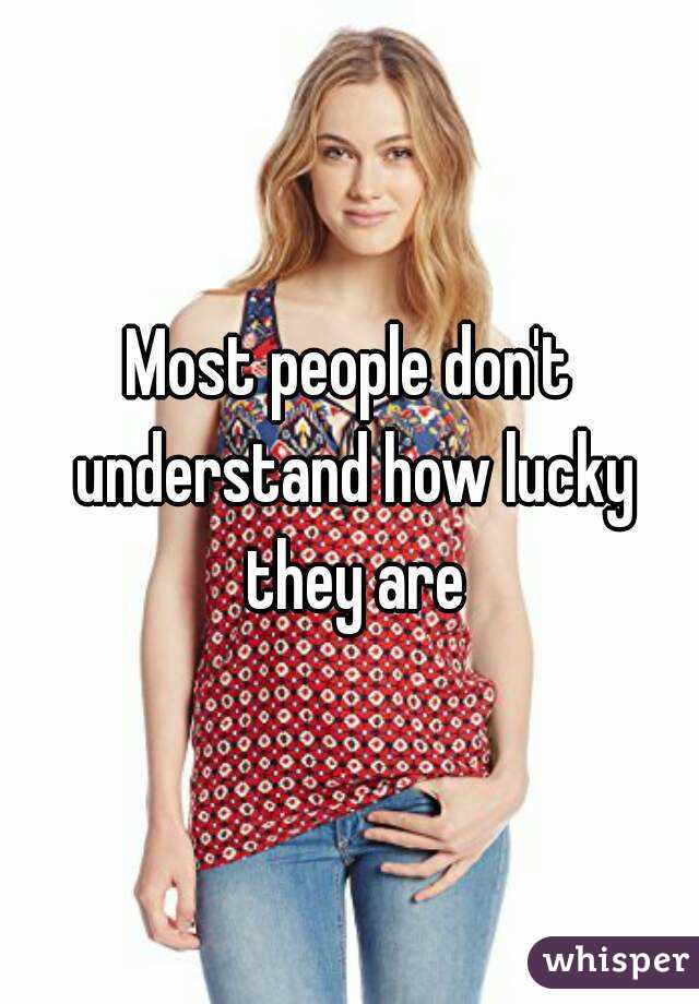 Most people don't understand how lucky they are