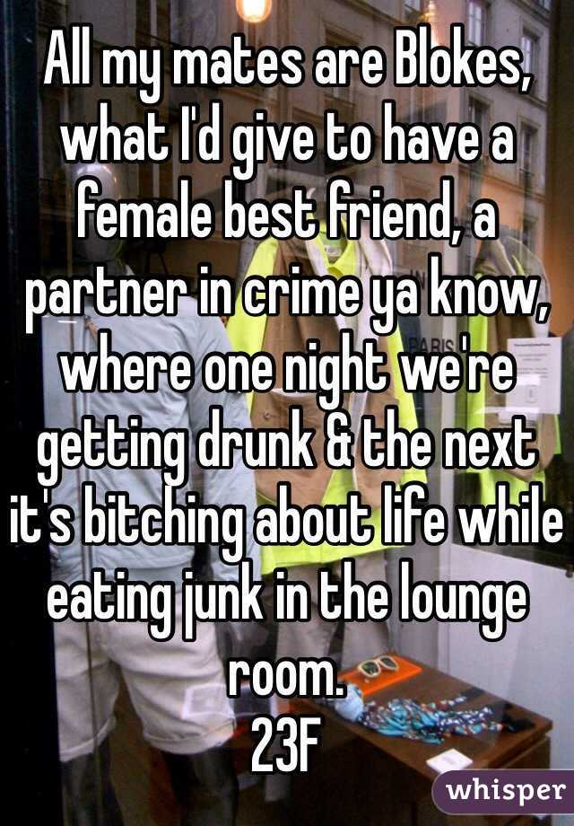 All my mates are Blokes, what I'd give to have a female best friend, a partner in crime ya know, where one night we're getting drunk & the next it's bitching about life while eating junk in the lounge room. 
23F 