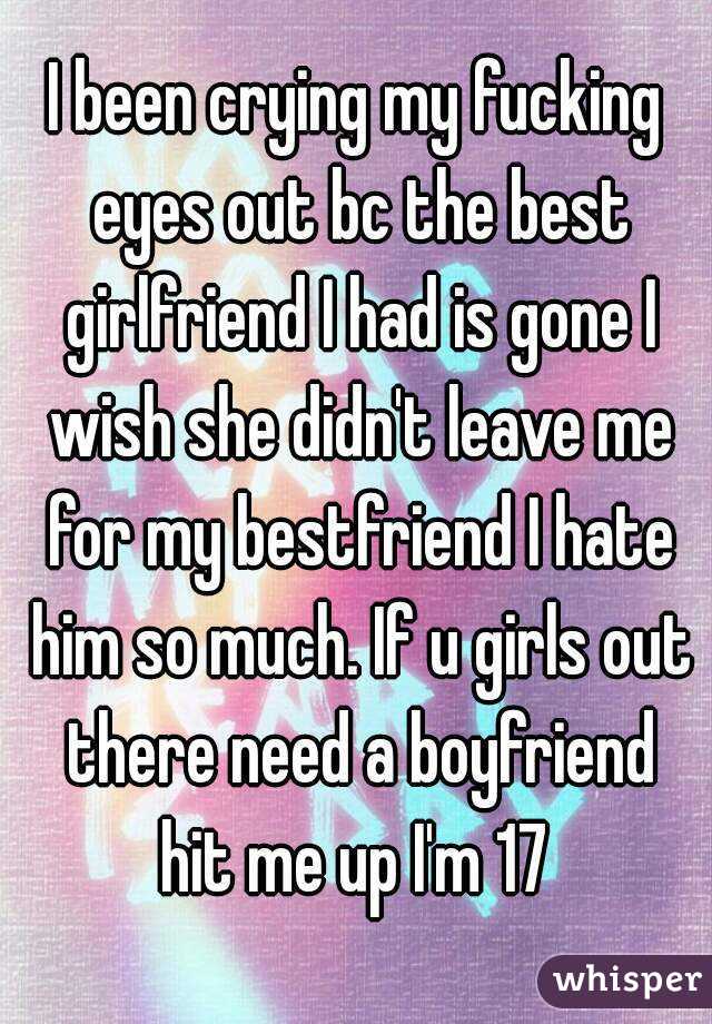 I been crying my fucking eyes out bc the best girlfriend I had is gone I wish she didn't leave me for my bestfriend I hate him so much. If u girls out there need a boyfriend hit me up I'm 17 