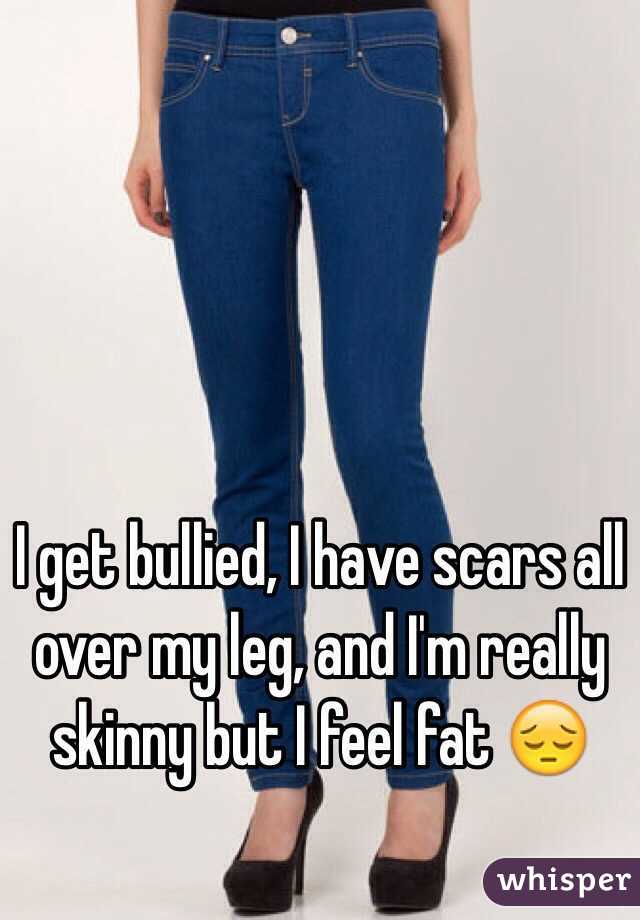 I get bullied, I have scars all over my leg, and I'm really skinny but I feel fat 😔