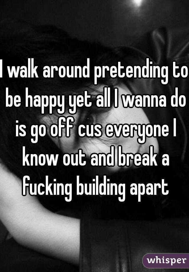 I walk around pretending to be happy yet all I wanna do is go off cus everyone I know out and break a fucking building apart