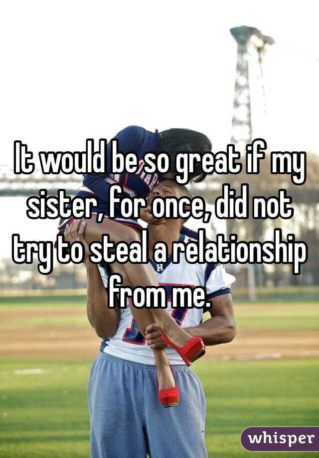 It would be so great if my sister, for once, did not try to steal a relationship from me. 