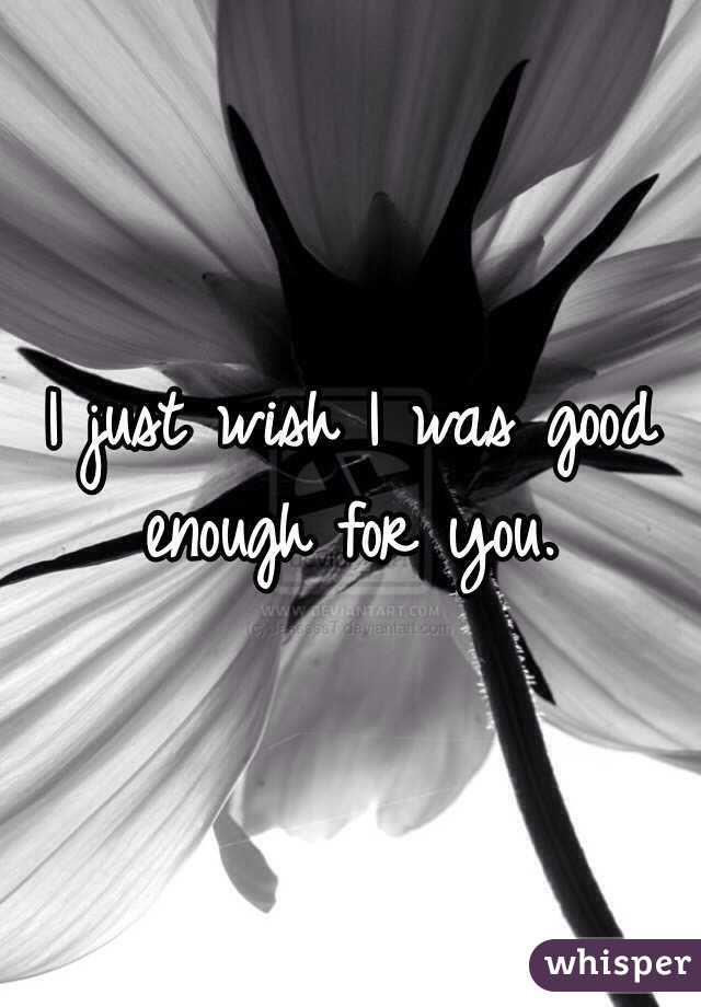 I just wish I was good enough for you.
