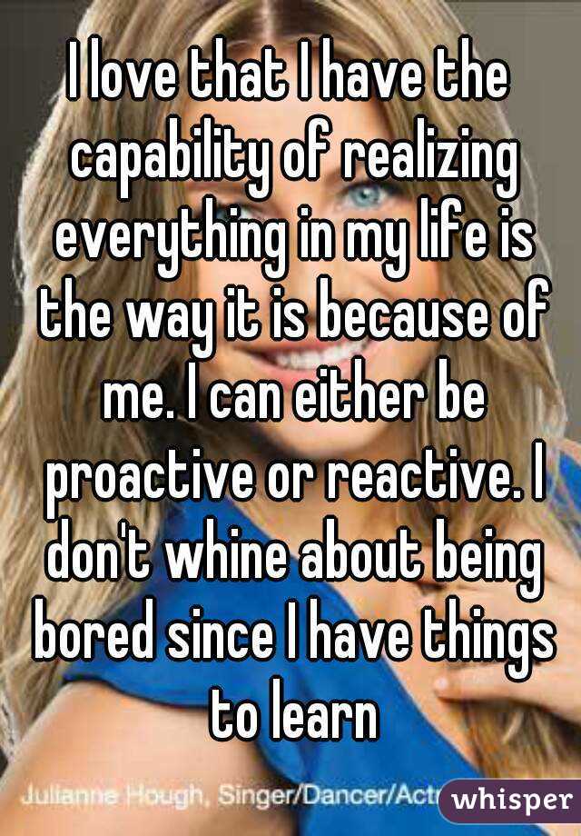 I love that I have the capability of realizing everything in my life is the way it is because of me. I can either be proactive or reactive. I don't whine about being bored since I have things to learn