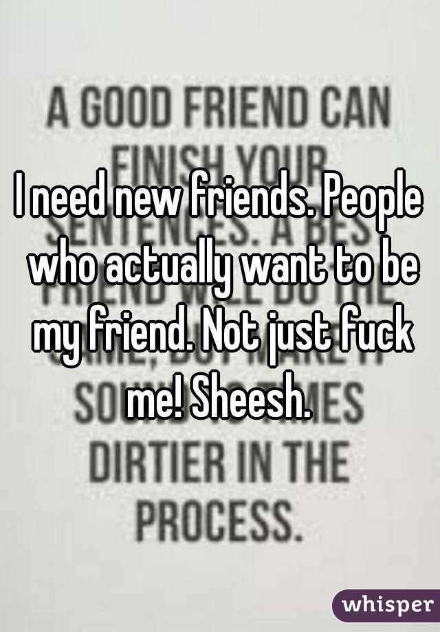 I need new friends. People who actually want to be my friend. Not just fuck me! Sheesh. 