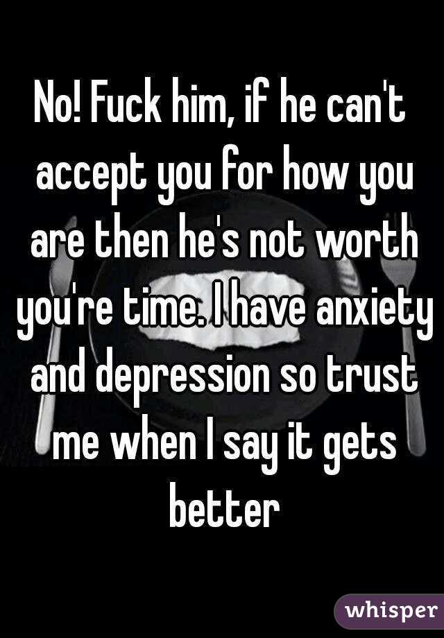 No! Fuck him, if he can't accept you for how you are then he's not worth you're time. I have anxiety and depression so trust me when I say it gets better