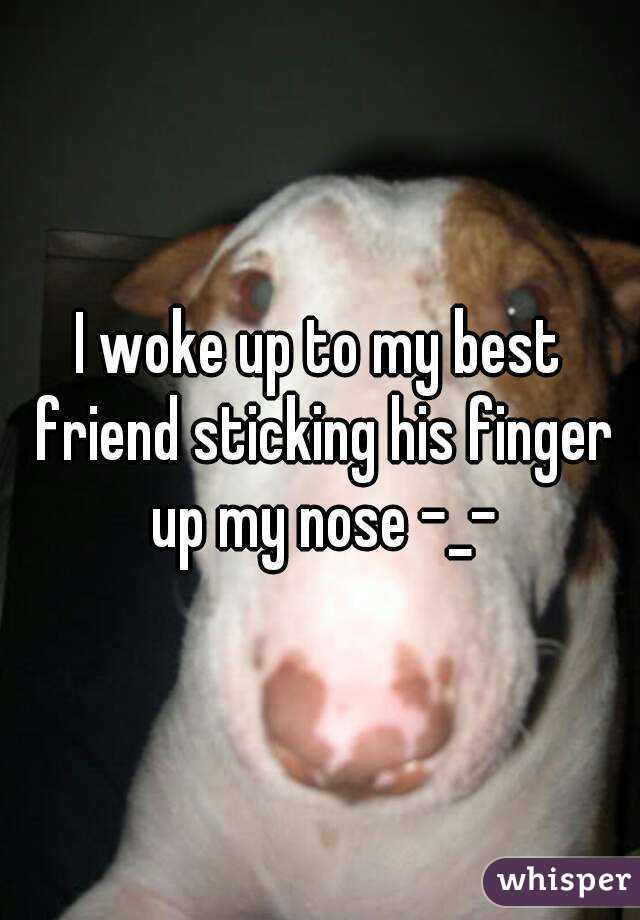 I woke up to my best friend sticking his finger up my nose -_-