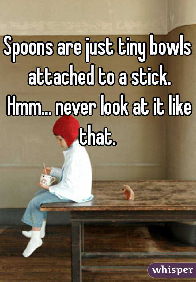 Spoons are just tiny bowls attached to a stick. Hmm... never look at it like that. 