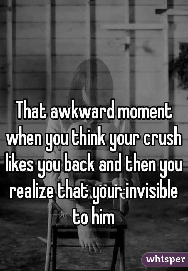 That awkward moment when you think your crush likes you back and then you realize that your invisible to him 