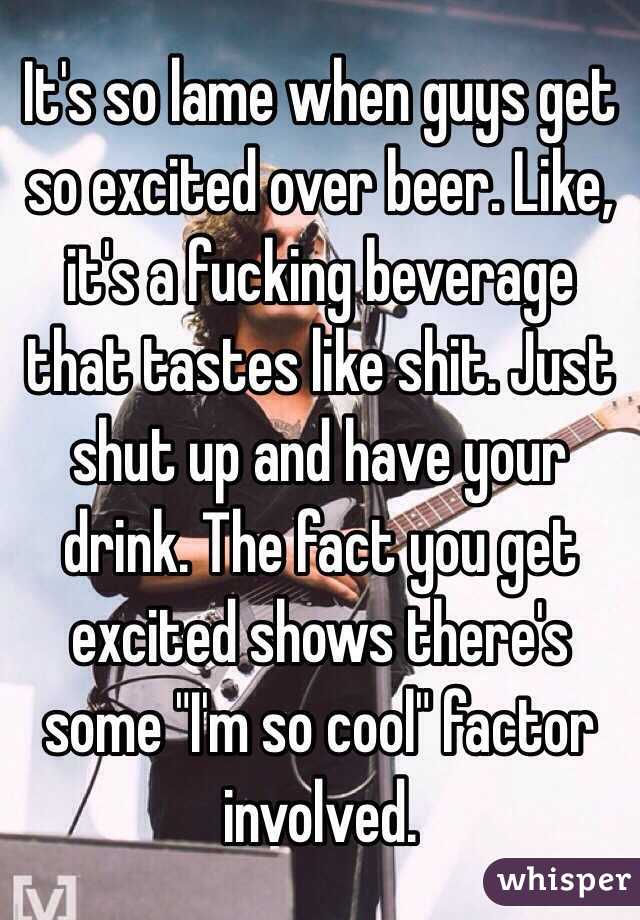 It's so lame when guys get so excited over beer. Like, it's a fucking beverage that tastes like shit. Just shut up and have your drink. The fact you get excited shows there's some "I'm so cool" factor involved. 