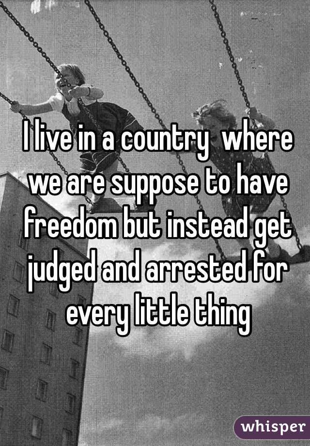 I live in a country  where we are suppose to have freedom but instead get judged and arrested for every little thing