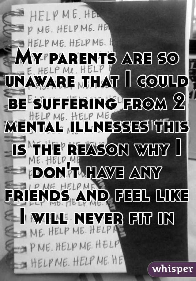 My parents are so unaware that I could be suffering from 2 mental illnesses this is the reason why I don't have any friends and feel like I will never fit in 