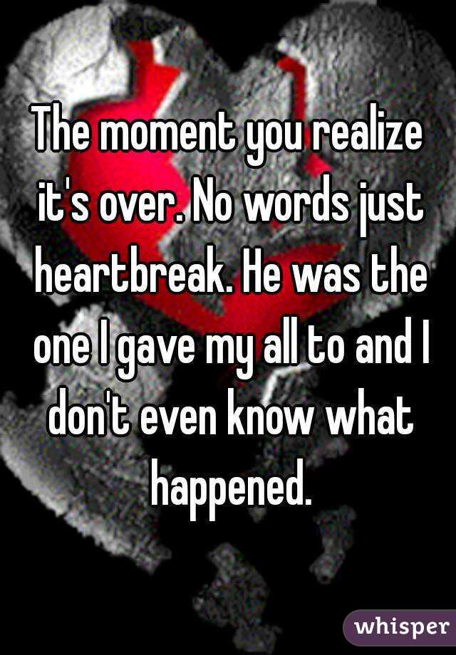 The moment you realize it's over. No words just heartbreak. He was the one I gave my all to and I don't even know what happened.