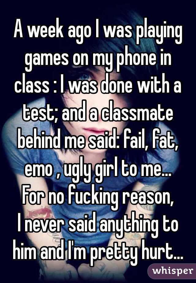 A week ago I was playing games on my phone in class : I was done with a test; and a classmate behind me said: fail, fat, emo , ugly girl to me...
For no fucking reason,
I never said anything to him and I'm pretty hurt...