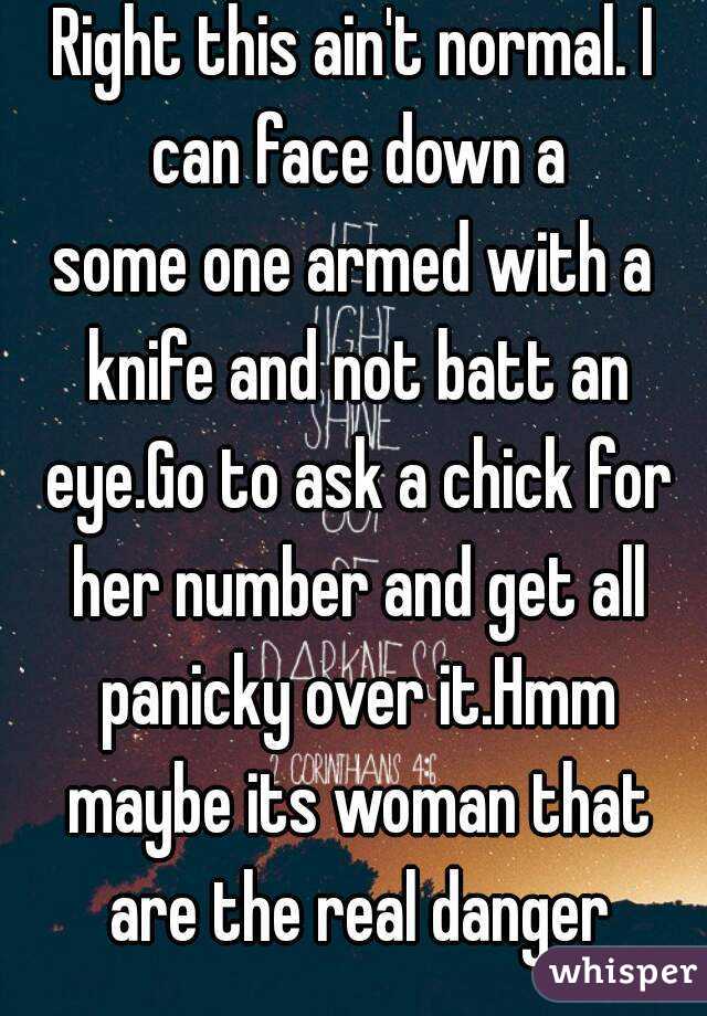 Right this ain't normal. I can face down a
some one armed with a knife and not batt an eye.Go to ask a chick for her number and get all panicky over it.Hmm maybe its woman that are the real danger