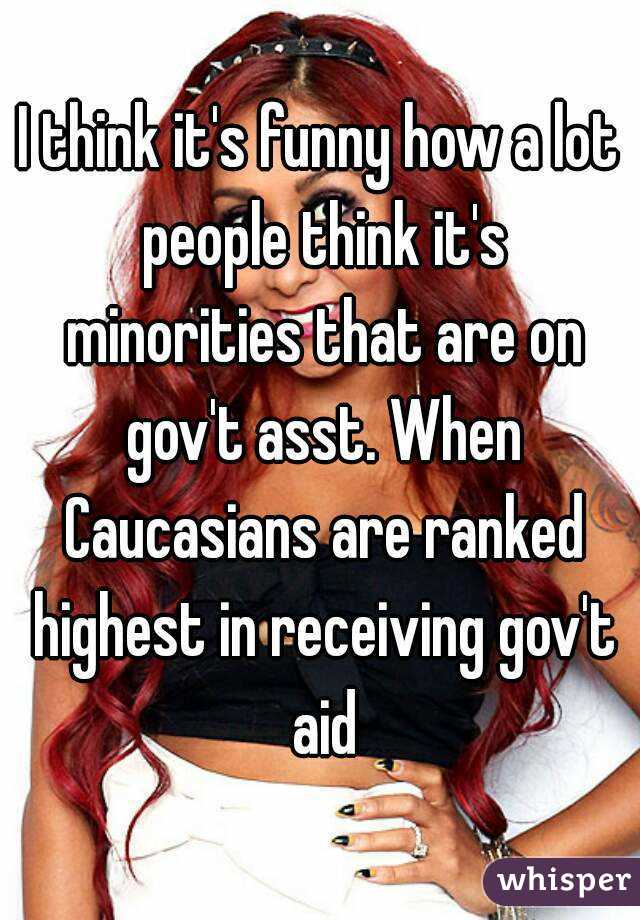 I think it's funny how a lot people think it's minorities that are on gov't asst. When Caucasians are ranked highest in receiving gov't aid