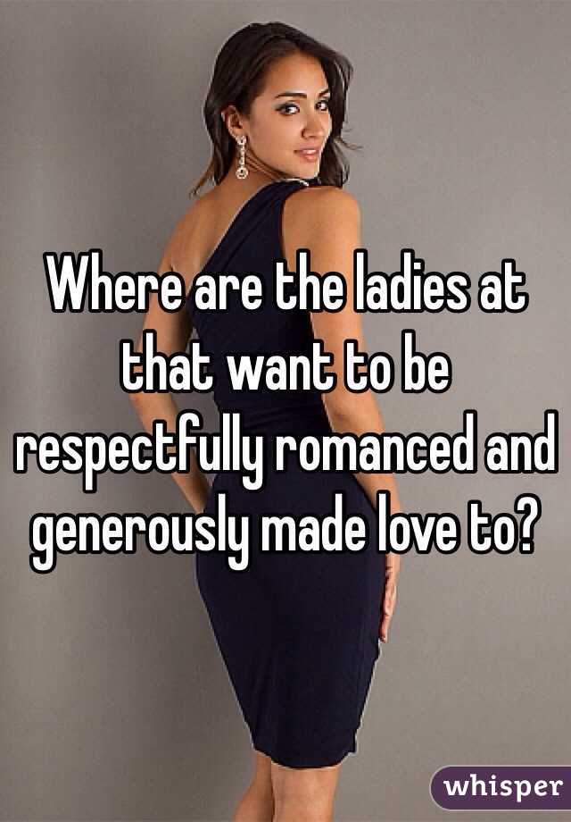 Where are the ladies at that want to be respectfully romanced and generously made love to?