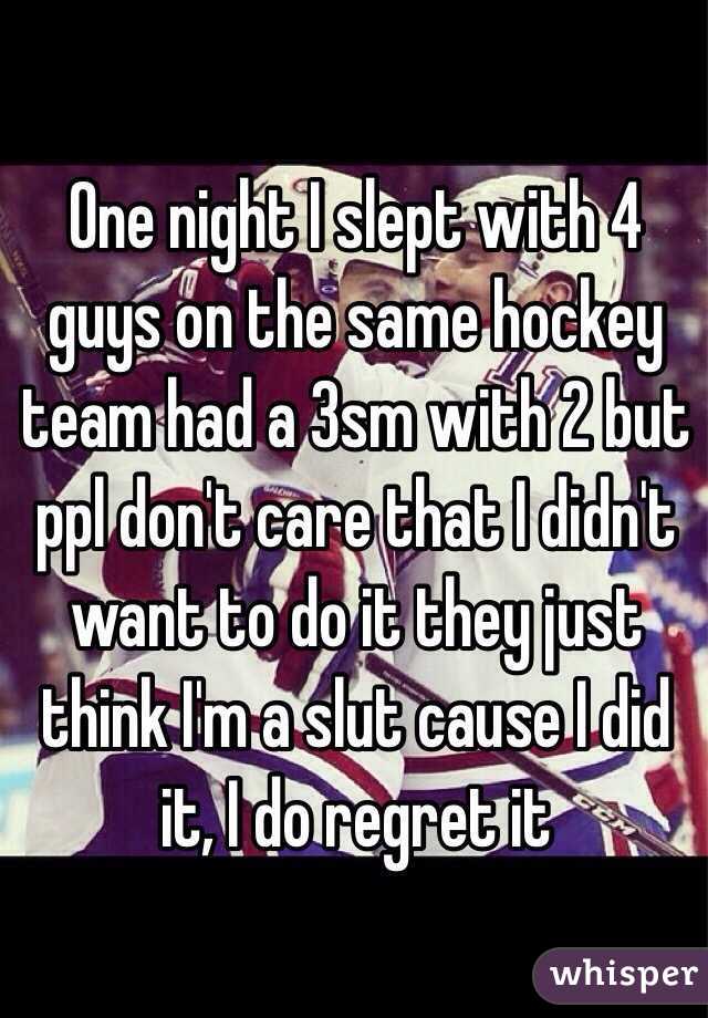 One night I slept with 4 guys on the same hockey team had a 3sm with 2 but ppl don't care that I didn't want to do it they just think I'm a slut cause I did it, I do regret it 