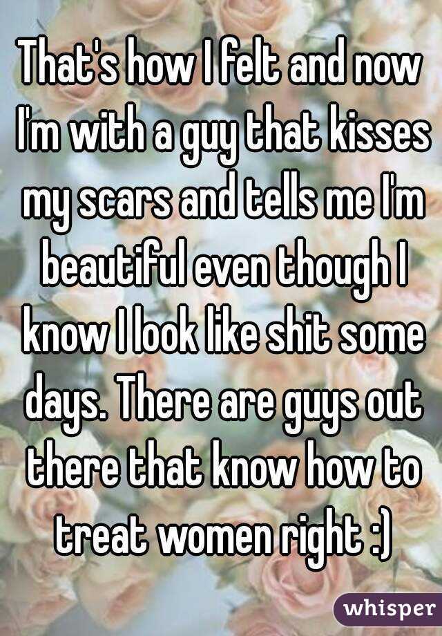 That's how I felt and now I'm with a guy that kisses my scars and tells me I'm beautiful even though I know I look like shit some days. There are guys out there that know how to treat women right :)