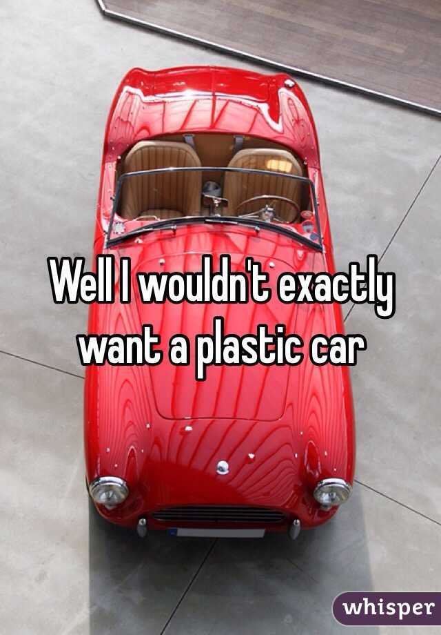 Well I wouldn't exactly want a plastic car